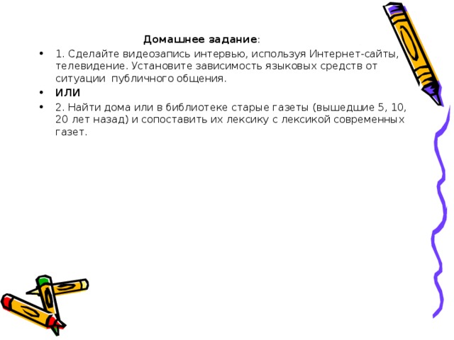  Домашнее задание : 1. Сделайте видеозапись интервью, используя Интернет-сайты, телевидение. Установите зависимость языковых средств от ситуации публичного общения. ИЛИ 2. Найти дома или в библиотеке старые газеты (вышедшие 5, 10, 20 лет назад) и сопоставить их лексику с лексикой современных газет.  