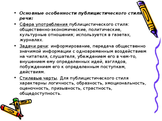Основные особенности публицистического стиля речи: Сфера употребления публицистического стиля: общественно-экономические, политические, культурные отношения; используется в газетах, журналах. Задачи речи : информирование, передача общественно значимой информации с одновременным воздействием на читателя, слушателя, убеждением его в чем-то, внушением ему определенных идей, взглядов, побуждением его к определенным поступкам, действиям. Стилевые черты . Для публицистического стиля характерны логичность, образность, эмоциональность, оценочность, призывность, страстность, общедоступность.  