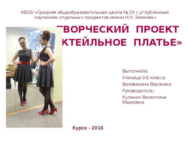   Творческий проект  « Коктейльное платье» МБОУ «Средняя общеобразовательная школа № 29 с углубленным изучением отдельных предметов имени И.Н. Зикеева» Выполнила: Ученица 9 Б класса Валивахина Вероника Руководитель: Кулинич Валентина Марковна Курск - 2016 