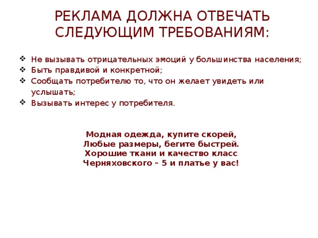 Реклама должна отвечать следующим требованиям: Не вызывать отрицательных эмоций у большинства населения; Быть правдивой и конкретной; Сообщать потребителю то, что он желает увидеть или услышать; Вызывать интерес у потребителя.     Модная одежда, купите скорей, Любые размеры, бегите быстрей. Хорошие ткани и качество класс Черняховского – 5 и платье у вас! 