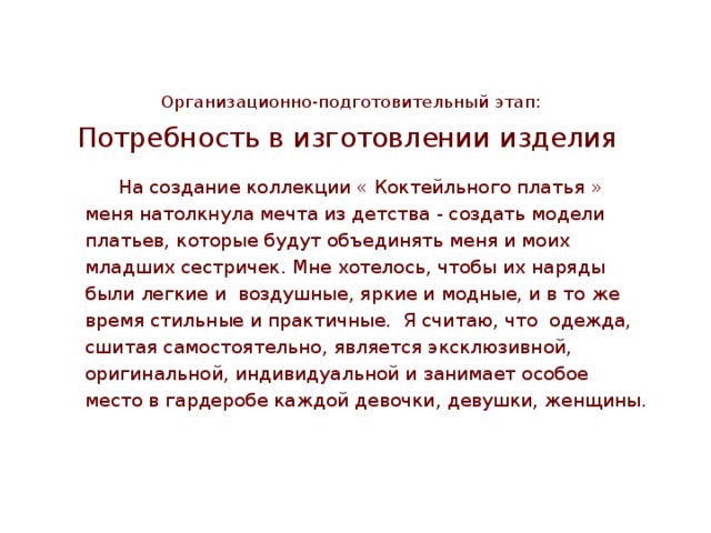            Организационно-подготовительный этап: Потребность в изготовлении изделия   На создание коллекции « Коктейльного платья » меня натолкнула мечта из детства - создать модели платьев, которые будут объединять меня и моих младших сестричек. Мне хотелось, чтобы их наряды были легкие и воздушные, яркие и модные, и в то же время стильные и практичные. Я считаю, что одежда, сшитая самостоятельно, является эксклюзивной, оригинальной, индивидуальной и занимает особое место в гардеробе каждой девочки, девушки, женщины. 