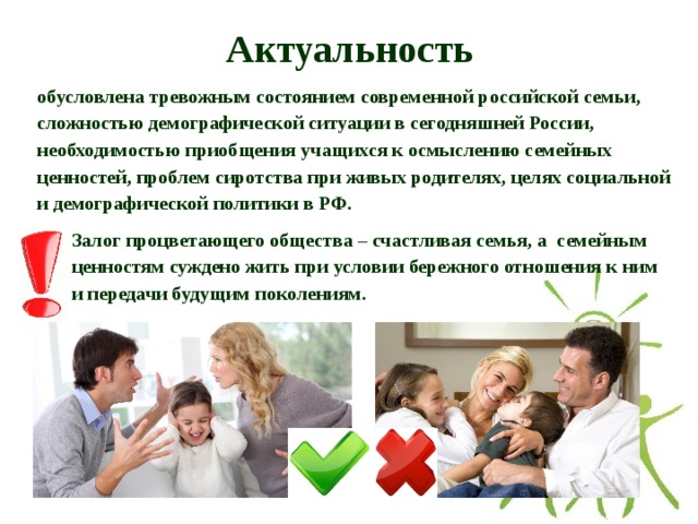 Актуальность обусловлена тревожным состоянием современной российской семьи, сложностью демографической ситуации в сегодняшней России, необходимостью приобщения учащихся к осмыслению семейных ценностей, проблем сиротства при живых родителях, целях социальной и демографической политики в РФ. Залог процветающего общества – счастливая семья, а семейным ценностям суждено жить при условии бережного отношения к ним и передачи будущим поколениям.