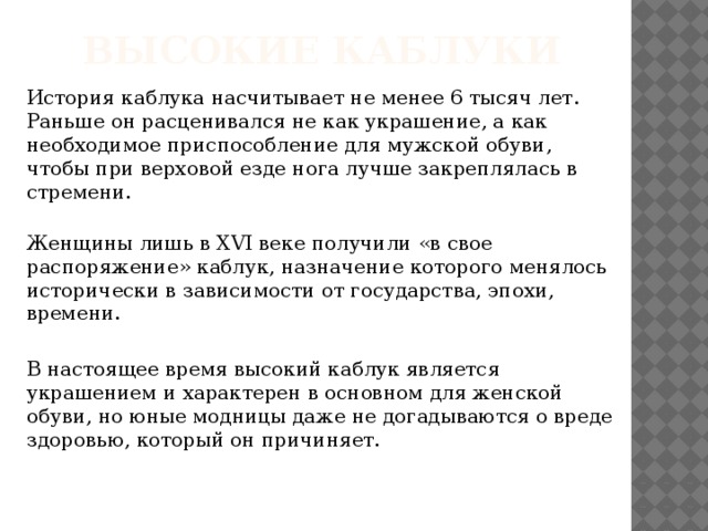 Высокие каблуки История каблука насчитывает не менее 6 тысяч лет. Раньше он расценивался не как украшение, а как необходимое приспособление для мужской обуви, чтобы при верховой езде нога лучше закреплялась в стремени.  Женщины лишь в XVI веке получили «в свое распоряжение» каблук, назначение которого менялось исторически в зависимости от государства, эпохи, времени. В настоящее время высокий каблук является украшением и характерен в основном для женской обуви, но юные модницы даже не догадываются о вреде здоровью, который он причиняет.
