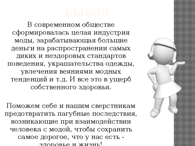 ВЫВОД В современном обществе сформировалась целая индустрия моды, зарабатывающая большие деньги на распространении самых диких и нездоровых стандартов поведения, украшательства одежды, увлечения веяниями модных тенденций и т.д. И все это в ущерб собственного здоровья. Поможем себе и нашим сверстникам предотвратить пагубные последствия, возникающие при взаимодействии человека с модой, чтобы сохранить самое дорогое, что у нас есть - здоровье и жизнь!