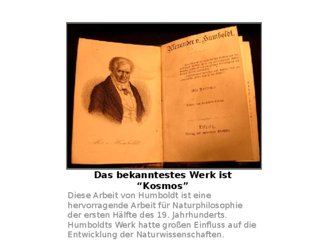 Das bekanntestes Werk ist “Kosmos” Diese Arbeit von Humboldt ist eine hervorragende Arbeit für Naturphilosophie der ersten Hälfte des 19. Jahrhunderts. Humboldts Werk hatte großen Einfluss auf die Entwicklung der Naturwissenschaften. 