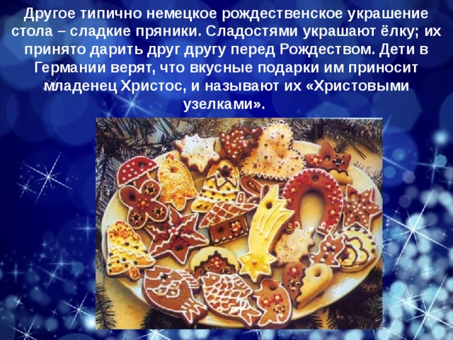 Другое типично немецкое рождественское украшение стола – сладкие пряники. Сладостями украшают ёлку; их принято дарить друг другу перед Рождеством. Дети в Германии верят, что вкусные подарки им приносит младенец Христос, и называют их «Христовыми узелками». вкусами. 