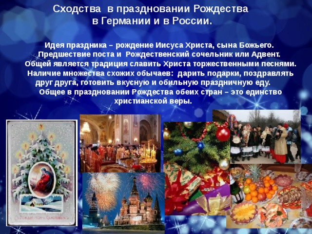 Сходства в праздновании Рождества  в Германии и в России. Идея праздника – рождение Иисуса Христа, сына Божьего. Предшествие поста и Рождественский сочельник или Адвент.  Общей является традиция славить Христа торжественными песнями. Наличие множества схожих обычаев: дарить подарки, поздравлять друг друга, готовить вкусную и обильную праздничную еду. Общее в праздновании Рождества обеих стран – это единство христианской веры. 