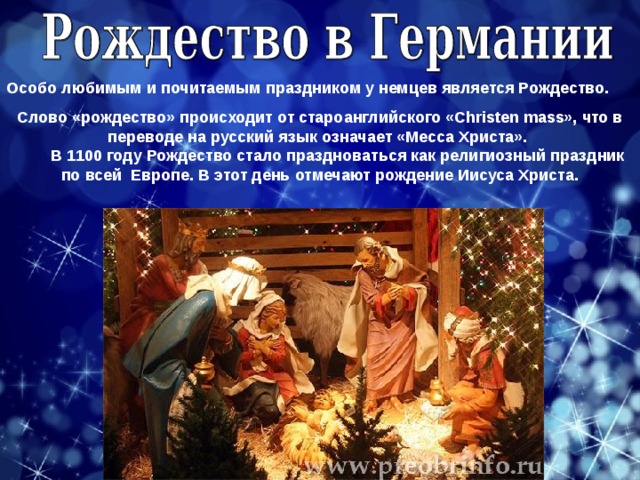 Особо любимым и почитаемым праздником у немцев является Рождество. Слово «рождество» происходит от староанглийского «Christen mass», что в переводе на русский язык означает «Месса Христа».          В 1100 году Рождество стало праздноваться как религиозный праздник по всей  Европе. В этот день отмечают рождение Иисуса Христа. 