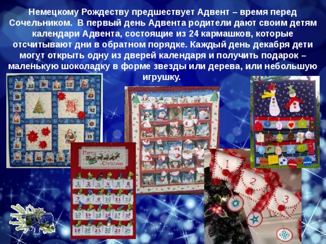Немецкому Рождеству предшествует Адвент – время перед Сочельником.  В первый день Адвента родители дают своим детям календари Адвента, состоящие из 24 кармашков, которые отсчитывают дни в обратном порядке. Каждый день декабря дети могут открыть одну из дверей календаря и получить подарок – маленькую шоколадку в форме звезды или дерева, или небольшую игрушку. 