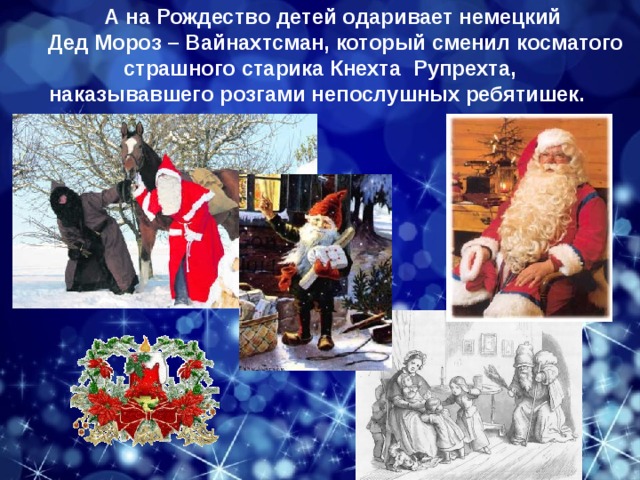 А на Рождество детей одаривает немецкий Дед Мороз – Вайнахтсман, который сменил косматого страшного старика Кнехта  Рупрехта, наказывавшего розгами непослушных ребятишек.  