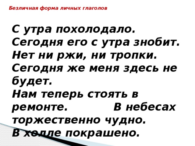 Безличная форма личных глаголов   С утра похолодало.  Сегодня его с утра знобит.  Нет ни ржи, ни тропки.  Сегодня же меня здесь не будет.  Нам теперь стоять в ремонте. В небесах торжественно чудно. В холле покрашено. 