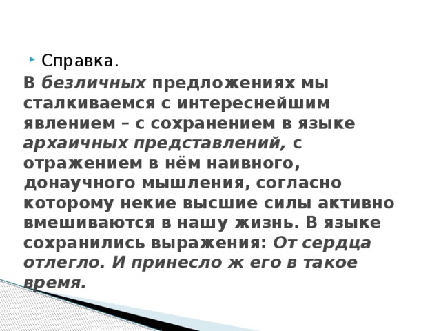 Справка. В безличных предложениях мы сталкиваемся с интереснейшим явлением – с сохранением в языке архаичных представлений, с отражением в нём наивного, донаучного мышления, согласно которому некие высшие силы активно вмешиваются в нашу жизнь. В языке сохранились выражения: От сердца отлегло. И принесло ж его в такое время. 