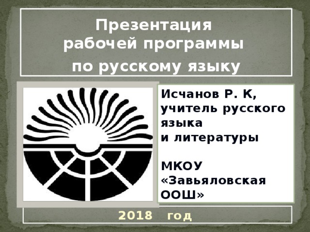 Презентация рабочей программы по русскому языку Исчанов Р. К, учитель русского языка и литературы  МКОУ «Завьяловская ООШ» 2018 год 