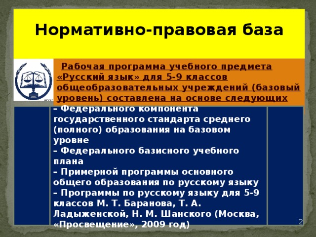    Нормативно-правовая база   Рабочая программа учебного предмета «Русский язык» для 5-9 классов общеобразовательных учреждений (базовый уровень) составлена на основе следующих документов: – Федерального компонента государственного стандарта среднего (полного) образования на базовом уровне – Федерального базисного учебного плана – Примерной программы основного общего образования по русскому языку – Программы по русскому языку для 5-9 классов М. Т. Баранова, Т. А. Ладыженской, Н. М. Шанского (Москва, «Просвещение», 2009 год)   