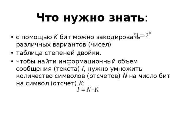 Что нужно знать : с помощью K бит можно закодировать различных вариантов (чисел) таблица степеней двойки. чтобы найти информационный объем сообщения (текста) I , нужно умножить количество символов (отсчетов) N на число бит на символ (отсчет) K :  