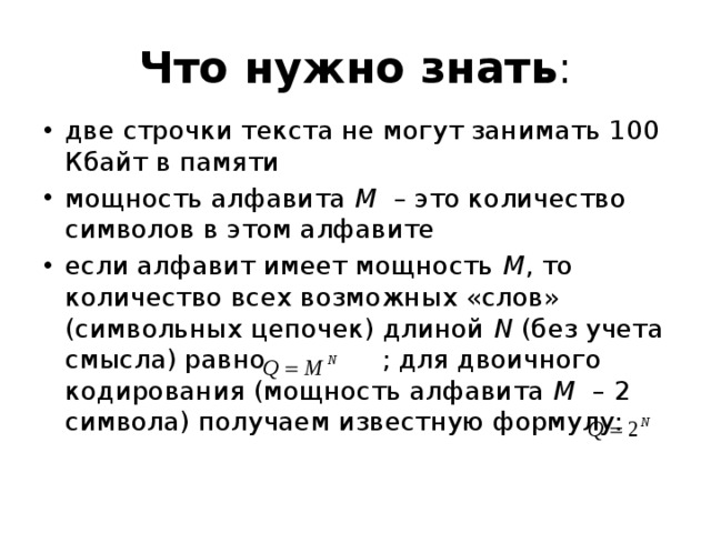 Что нужно знать : две строчки текста не могут занимать 100 Кбайт в памяти мощность алфавита M – это количество символов в этом алфавите если алфавит имеет мощность M , то количество всех возможных «слов» (символьных цепочек) длиной N (без учета смысла) равно ; для двоичного кодирования (мощность алфавита M – 2 символа) получаем известную формулу: 