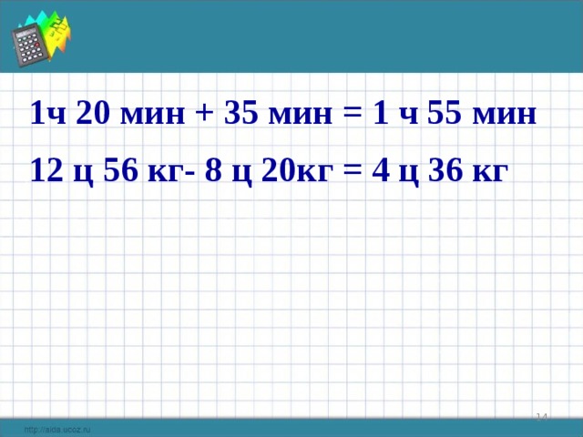1ч 20 мин + 35 мин = 1 ч 55 мин 12 ц 56 кг- 8 ц 20кг = 4 ц 36 кг  