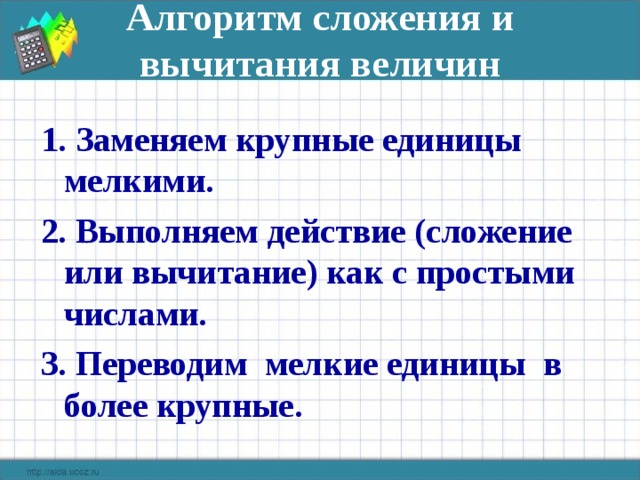 Алгоритм сложения и вычитания величин   1. Заменяем крупные единицы мелкими. 2. Выполняем действие (сложение или вычитание) как с простыми числами. 3. Переводим мелкие единицы в более крупные.  