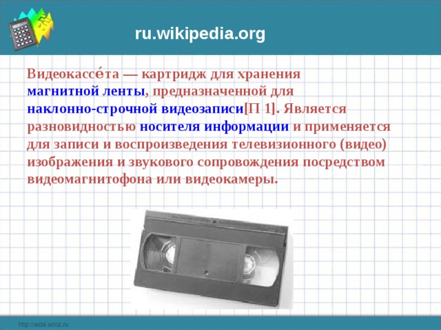 ru. wikipedia . org Видеокассе́та — картридж для хранения магнитной ленты , предназначенной для наклонно-строчной видеозаписи [П 1] . Является разновидностью носителя информации и применяется для записи и воспроизведения телевизионного (видео) изображения и звукового сопровождения посредством видеомагнитофона или видеокамеры. 