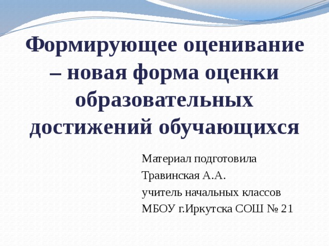 Формирующее оценивание – новая форма оценки образовательных достижений обучающихся Материал подготовила Травинская А.А. учитель начальных классов МБОУ г.Иркутска СОШ № 21 