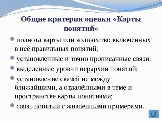Общие критерии оценки «Карты понятий» полнота карты или количество включённых в неё правильных понятий; установленные и точно прописанные связи; выделенные уровни иерархии понятий; установление связей не между ближайшими, а отдалёнными в теме и пространстве карты понятиями; связь понятий с жизненными примерами. 