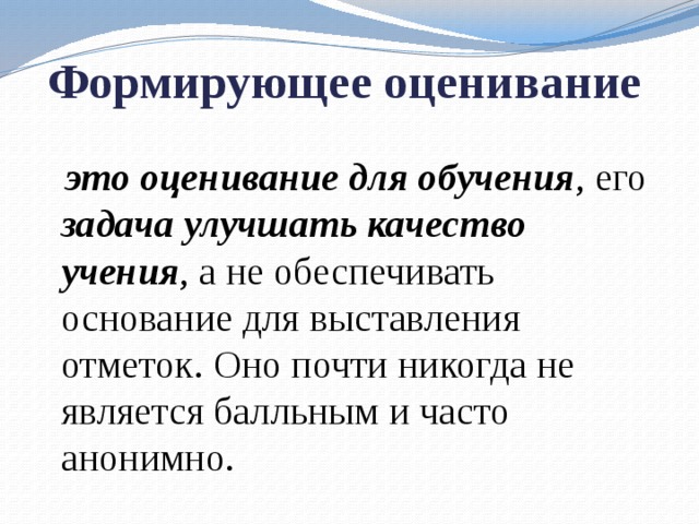 Формирующее оценивание  это оценивание для обучения , его задача улучшать качество учения , а не обеспечивать основание для выставления отметок. Оно почти никогда не является балльным и часто анонимно. 