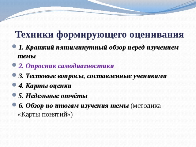  Техники формирующего оценивания 1. Краткий пятиминутный обзор перед изучением темы 2. Опросник самодиагностики 3. Тестовые вопросы, составленные учениками 4. Карты оценки 5. Недельные отчёты 6. Обзор по итогам изучения темы (методика «Карты понятий») 