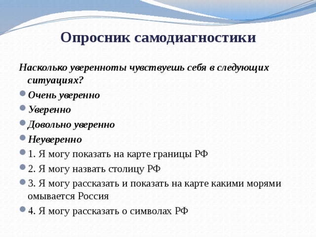  Опросник самодиагностики   Насколько уверенно ты чувствуешь себя в следующих ситуациях? Очень уверенно Уверенно Довольно уверенно Неуверенно 1. Я могу показать на карте границы РФ 2. Я могу назвать столицу РФ 3. Я могу рассказать и показать на карте какими морями омывается Россия 4. Я могу рассказать о символах РФ 