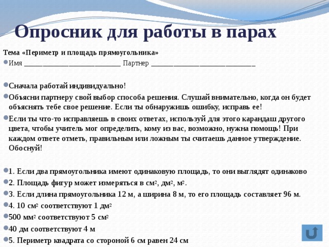 Опросник для работы в парах Тема «Периметр и площадь прямоугольника» Имя __________________________ Партнер ____________________________ Сначала работай индивидуально! Объясни партнеру свой выбор способа решения. Слушай внимательно, когда он будет объяснять тебе свое решение. Если ты обнаружишь ошибку, исправь ее! Если ты что-то исправляешь в своих ответах, используй для этого карандаш другого цвета, чтобы учитель мог определить, кому из вас, возможно, нужна помощь! При каждом ответе отметь, правильным или ложным ты считаешь данное утверждение. Обоснуй! 1. Если два прямоугольника имеют одинаковую площадь, то они выглядят одинаково 2. Площадь фигур может измеряться в см 2 , дм 2 , м 2 . 3. Если длина прямоугольника 12 м, а ширина 8 м, то его площадь составляет 96 м. 4. 10 см 2  соответствуют 1 дм 2 500 мм 2  соответствуют 5 см 2 40 дм соответствуют 4 м 5. Периметр квадрата со стороной 6 см равен 24 см 