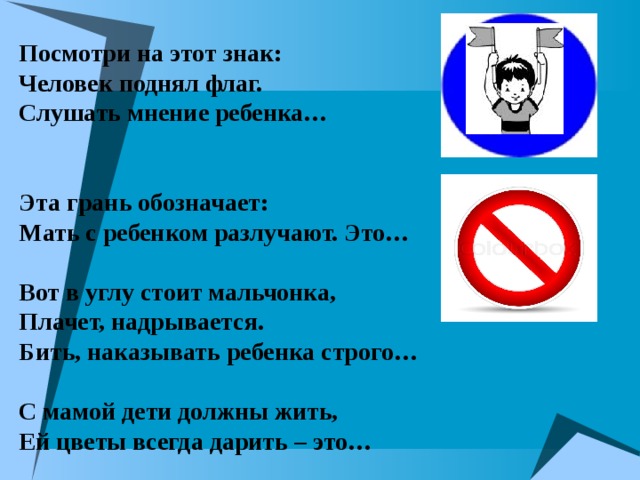 Посмотри на этот знак:  Человек поднял флаг.  Слушать мнение ребенка…    Эта грань обозначает:  Мать с ребенком разлучают. Это…   Вот в углу стоит мальчонка,  Плачет, надрывается.  Бить, наказывать ребенка строго…   С мамой дети должны жить,  Ей цветы всегда дарить – это… 