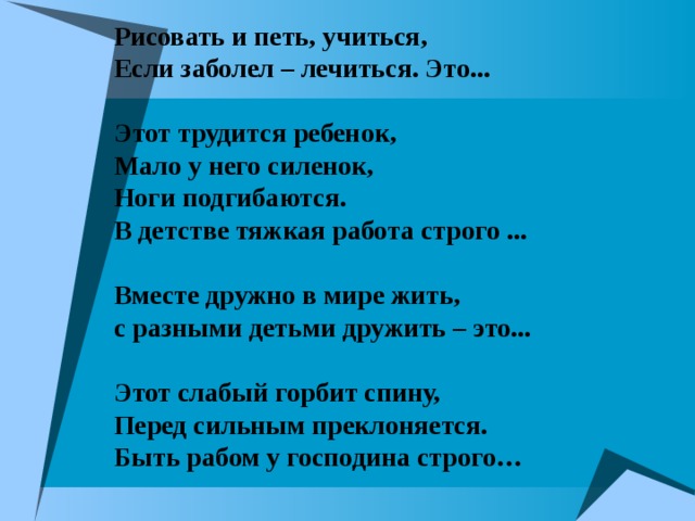 Рисовать и петь, учиться,  Если заболел – лечиться. Это...   Этот трудится ребенок,  Мало у него силенок,  Ноги подгибаются.  В детстве тяжкая работа строго ...   Вместе дружно в мире жить,  с разными детьми дружить – это...   Этот слабый горбит спину,  Перед сильным преклоняется.  Быть рабом у господина строго… 