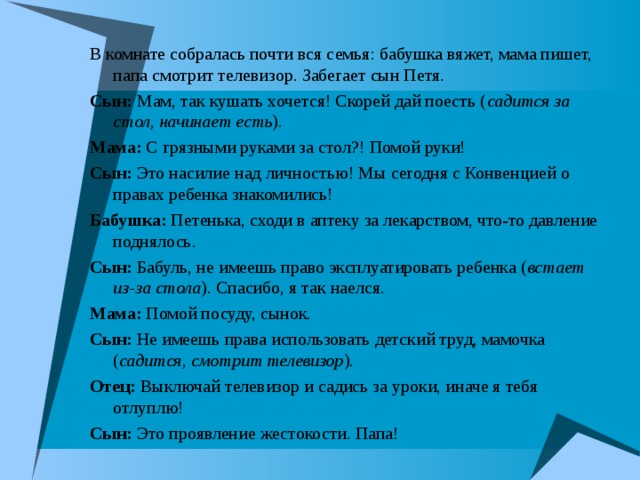 В комнате собралась почти вся семья: бабушка вяжет, мама пишет, папа смотрит телевизор. Забегает сын Петя. Сын: Мам, так кушать хочется! Скорей дай поесть ( садится за стол, начинает есть ). Мама: С грязными руками за стол?! Помой руки! Сын: Это насилие над личностью! Мы сегодня с Конвенцией о правах ребенка знакомились! Бабушка: Петенька, сходи в аптеку за лекарством, что-то давление поднялось. Сын: Бабуль, не имеешь право эксплуатировать ребенка ( встает из-за стола ). Спасибо, я так наелся. Мама: Помой посуду, сынок. Сын: Не имеешь права использовать детский труд, мамочка ( садится, смотрит телевизор ). Отец: Выключай телевизор и садись за уроки, иначе я тебя отлуплю! Сын: Это проявление жестокости. Папа! 