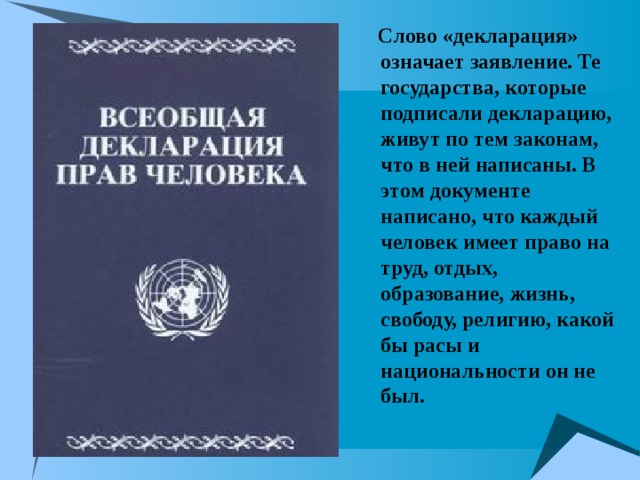   Слово «декларация» означает заявление. Те государства, которые подписали декларацию, живут по тем законам, что в ней написаны. В этом документе написано, что каждый человек имеет право на труд, отдых, образование, жизнь, свободу, религию, какой бы расы и национальности он не был. 