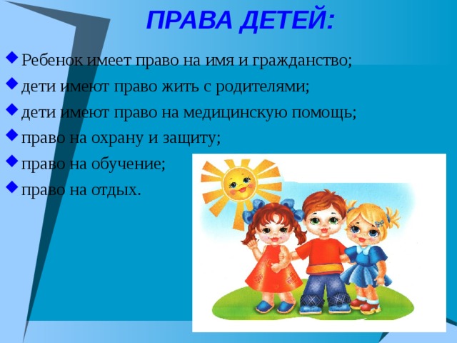 ПРАВА ДЕТЕЙ: Ребенок имеет право на имя и гражданство; дети имеют право жить с родителями; дети имеют право на медицинскую помощь; право на охрану и защиту; право на обучение; право на отдых. 