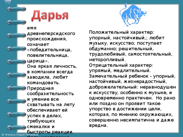 имя древнеперсидского происхождения, означает «победительница, повелительница, царица».  Она яркая личность, в компании всегда заводила, любит командовать. Природная сообразительность и умение все схватывать на лету обеспечивает ей успех в делах, требующих смекалки и быстроты реакции. Организаторские способности Дарьи пригодятся и на руководящей работе. Положительный характер: упорный, настойчивый,; любит музыку, искусство; поступает обдуманно; решительный, трудолюбивый, самостоятельный, неторопливый.   Отрицательный характер: упрямый, медлительный. Замечательный ребенок - упорный, настойчивый, жизнерадостный, доброжелательный: неравнодушен к искусству, особенно к музыке, и одновременно практичен. Но рано или поздно он проявит такое упорство в достижении цели, которая, по мнению окружающих, совершенно несимпатична и даже вредна. 