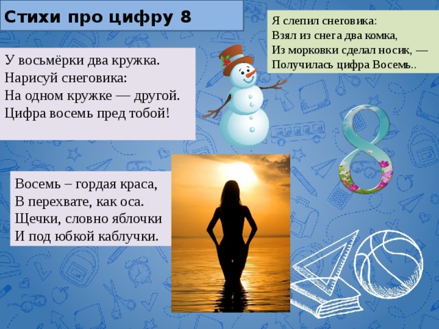 Стихи про цифру 8 Я слепил снеговика:  Взял из снега два комка,  Из морковки сделал носик, —  Получилась цифра Восемь.. У восьмёрки два кружка.  Нарисуй снеговика:  На одном кружке — другой.  Цифра восемь пред тобой!   Восемь – гордая краса,  В перехвате, как оса.  Щечки, словно яблочки  И под юбкой каблучки. 
