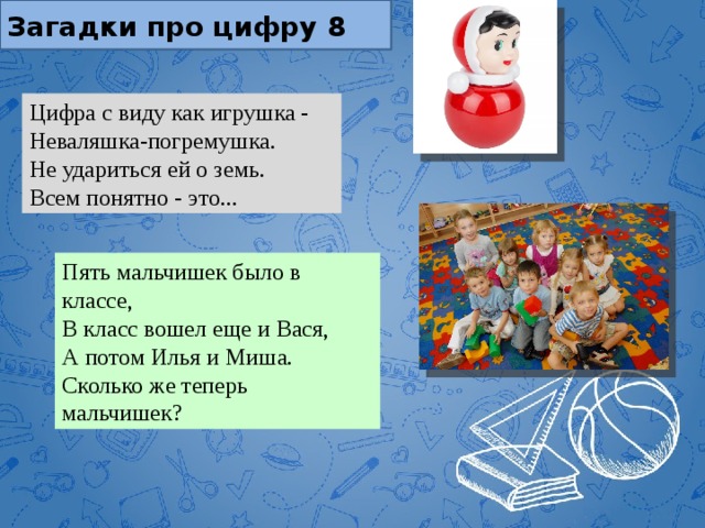 Загадки про цифру 8 Цифра с виду как игрушка -  Неваляшка-погремушка.  Не удариться ей о земь.  Всем понятно - это... Пять мальчишек было в классе,  В класс вошел еще и Вася,  А потом Илья и Миша.  Сколько же теперь мальчишек? 