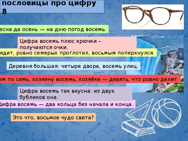 пословицы про цифру 8 Весна да осень — на дню погод восемь. Цифра восемь плюс крючки – получаются очки. Глядит, ровно семерых проглотил, восьмым поперхнулся. Деревня большая: четыре двора, восемь улиц. Всем по семь, хозяину восемь, хозяйке — девять, что ровно делит. Цифра восемь так вкусна: из двух бубликов она. Цифра восемь — два кольца без начала и конца. Это что, восьмое чудо света? 