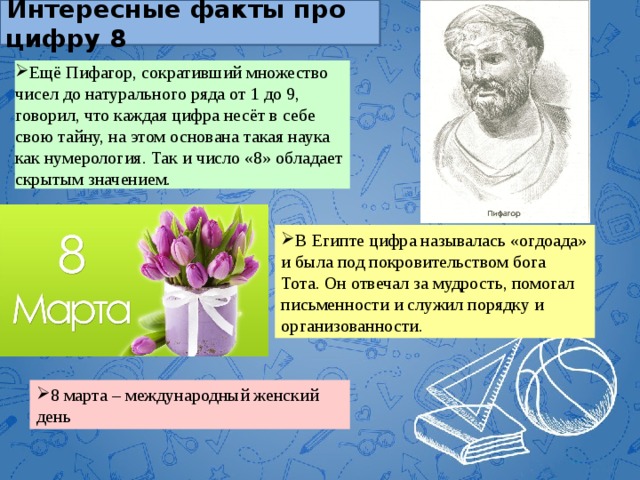Интересные факты про цифру 8 Ещё Пифагор, сокративший множество чисел до натурального ряда от 1 до 9, говорил, что каждая цифра несёт в себе свою тайну, на этом основана такая наука как нумерология. Так и число «8» обладает скрытым значением. В Египте цифра называлась «огдоада» и была под покровительством бога Тота. Он отвечал за мудрость, помогал письменности и служил порядку и организованности.  8 марта – международный женский день 