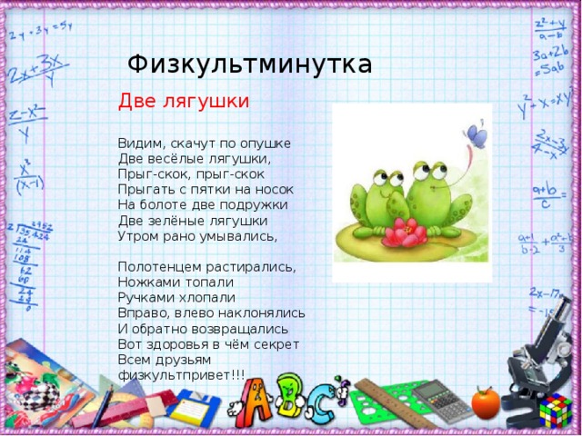 Физкультминутка Две лягушки Видим, скачут по опушке   Две весёлые лягушки,  Прыг-скок, прыг-скок  Прыгать с пятки на носок  На болоте две подружки  Две зелёные лягушки  Утром рано умывались,   Полотенцем растирались,  Ножками топали  Ручками хлопали  Вправо, влево наклонялись  И обратно возвращались  Вот здоровья в чём секрет  Всем друзьям физкультпривет!!!   