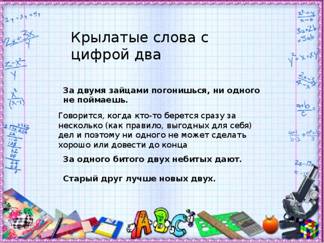 Крылатые слова с цифрой два За двумя зайцами погонишься, ни одного не поймаешь. Говорится, когда кто-то берется сразу за несколько (как правило, выгодных для себя) дел и поэтому ни одного не может сделать хорошо или довести до конца За одного битого двух небитых дают.  Старый друг лучше новых двух. 