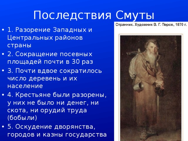 Последствия Смуты 1. Разорение Западных и Центральных районов страны 2. Сокращение посевных площадей почти в 30 раз 3. Почти вдвое сократилось число деревень и их население 4. Крестьяне были разорены, у них не было ни денег, ни скота, ни орудий труда (бобыли) 5. Оскудение дворянства, городов и казны государства 