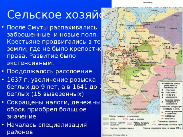 Сельское хозяйство После Смуты распахивались заброшенные и новые поля. Крестьяне продвигались в те земли, где не было крепостного права. Развитие было экстенсивным. Продолжалось расслоение. 1637 г. увеличение розыска беглых до 9 лет, а в 1641 до 10 беглых (15 вывезенных) Сокращены налоги, денежный оброк приобрел большое значение Началась специализация районов 