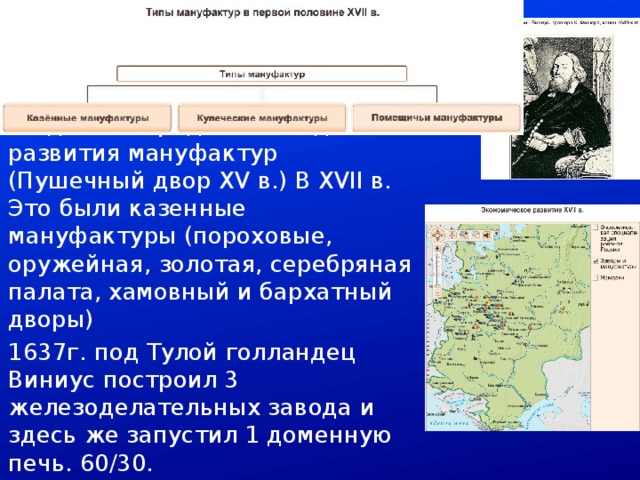 Промышленность Новые явления в ремесле создавали предпосылки для развития мануфактур (Пушечный двор XV в.) В XVII в. Это были казенные мануфактуры (пороховые, оружейная, золотая, серебряная палата, хамовный и бархатный дворы) 1637г. под Тулой голландец Виниус построил 3 железоделательных завода и здесь же запустил 1 доменную печь. 60/30. 