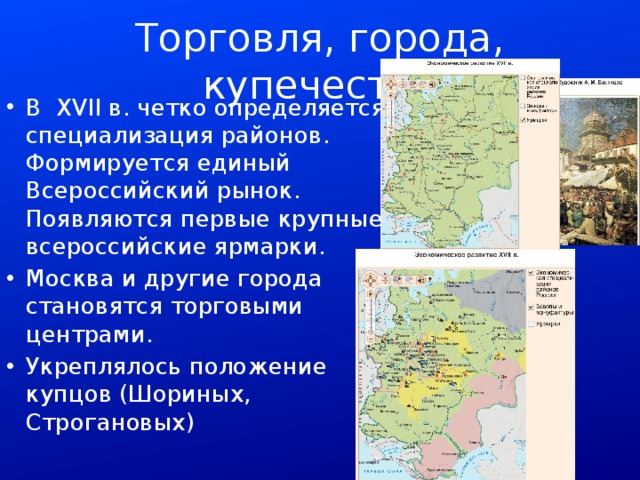 Торговля, города, купечество В XVII в. четко определяется специализация районов. Формируется единый Всероссийский рынок. Появляются первые крупные всероссийские ярмарки. Москва и другие города становятся торговыми центрами. Укреплялось положение купцов (Шориных, Строгановых) 