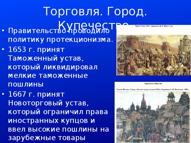 Торговля. Город. Купечество. Правительство проводило политику протекционизма. 1653 г. принят Таможенный устав, который ликвидировал мелкие таможенные пошлины 1667 г. принят Новоторговый устав, который ограничил права иностранных купцов и ввел высокие пошлины на зарубежные товары 