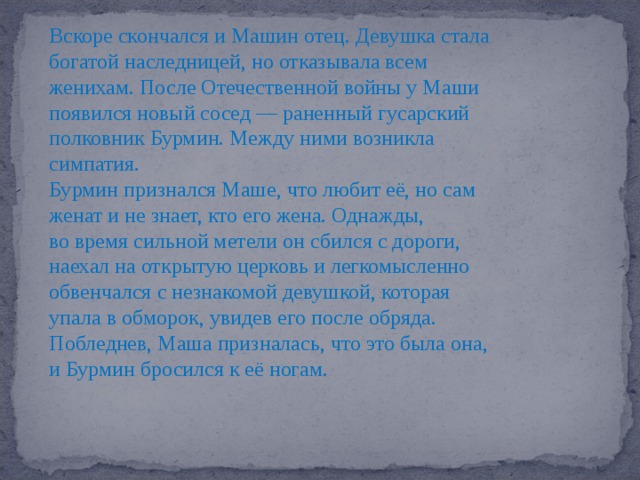 Вскоре скончался и Машин отец. Девушка стала богатой наследницей, но отказывала всем женихам. После Отечественной войны у Маши появился новый сосед — раненный гусарский полковник Бурмин. Между ними возникла симпатия. Бурмин признался Маше, что любит её, но сам женат и не знает, кто его жена. Однажды, во время сильной метели он сбился с дороги, наехал на открытую церковь и легкомысленно обвенчался с незнакомой девушкой, которая упала в обморок, увидев его после обряда. Побледнев, Маша призналась, что это была она, и Бурмин бросился к её ногам. 