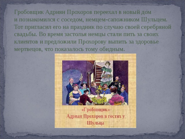Гробовщик Адриян Прохоров переехал в новый дом и познакомился с соседом, немцем-сапожником Шульцем. Тот пригласил его на праздник по случаю своей серебряной свадьбы. Во время застолья немцы стали пить за своих клиентов и предложили Прохорову выпить за здоровье мертвецов, что показалось тому обидным. 