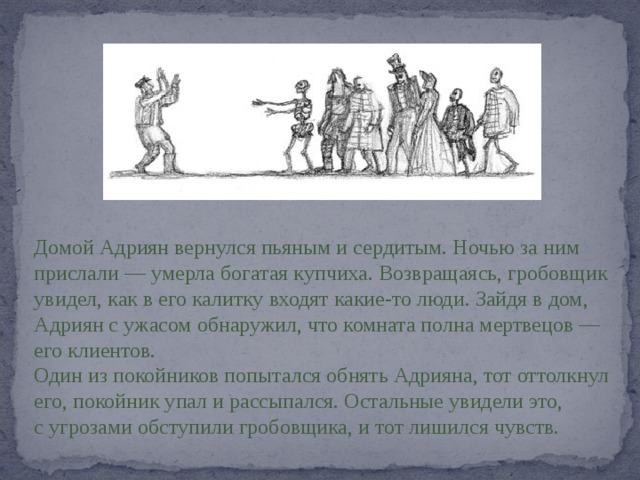 Домой Адриян вернулся пьяным и сердитым. Ночью за ним прислали — умерла богатая купчиха. Возвращаясь, гробовщик увидел, как в его калитку входят какие-то люди. Зайдя в дом, Адриян с ужасом обнаружил, что комната полна мертвецов — его клиентов. Один из покойников попытался обнять Адрияна, тот оттолкнул его, покойник упал и рассыпался. Остальные увидели это, с угрозами обступили гробовщика, и тот лишился чувств. 