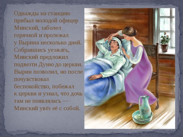 Однажды на станцию прибыл молодой офицер Минский, заболел горячкой и пролежал у Вырина несколько дней. Собравшись уезжать, Минский предложил подвезти Дуню до церкви. Вырин позволил, но после почувствовал беспокойство, побежал к церкви и узнал, что дочь там не появлялась — Минский увёз её с собой. 